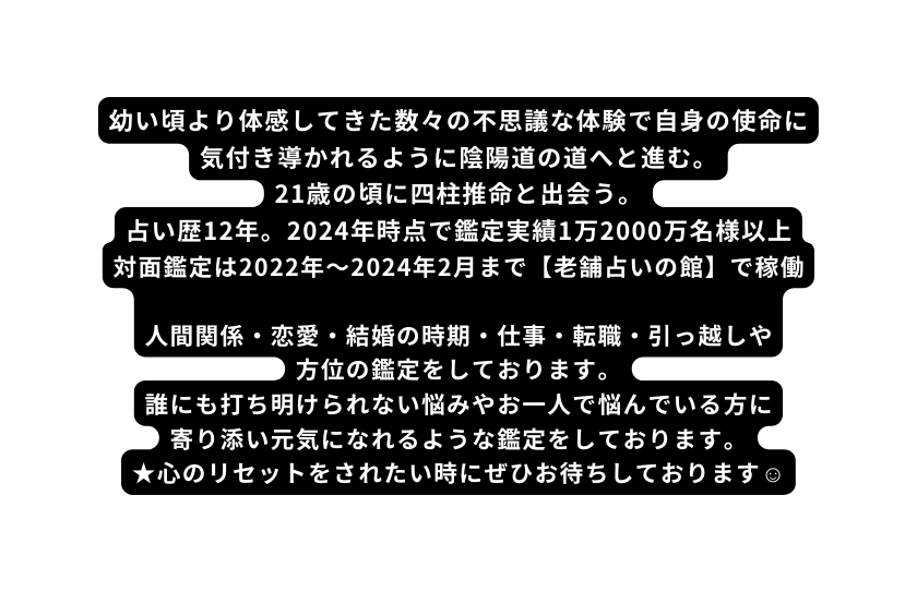 幼い頃より体感してきた数々の不思議な体験で自身の使命に気付き導かれるように陰陽道の道へと進む 21歳の頃に四柱推命と出会う 占い歴12年 2024年時点で鑑定実績1万2000万名様以上 対面鑑定は2022年 2024年2月まで 老舗占いの館 で稼働 人間関係 恋愛 結婚の時期 仕事 転職 引っ越しや 方位の鑑定をしております 誰にも打ち明けられない悩みやお一人で悩んでいる方に 寄り添い元気になれるような鑑定をしております 心のリセットをされたい時にぜひお待ちしております